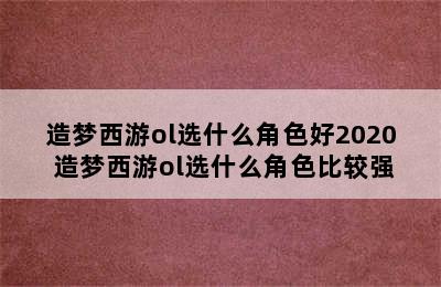 造梦西游ol选什么角色好2020 造梦西游ol选什么角色比较强